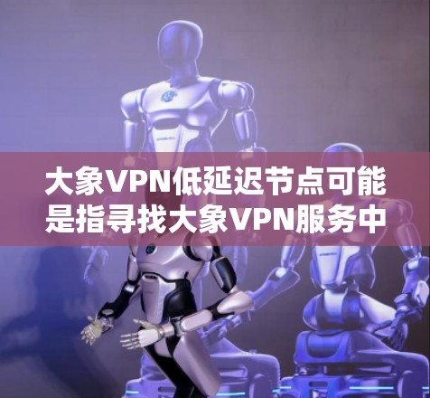 大象VPN低延迟节点可能是指寻找大象VPN服务中具有较低延迟的服务器节点。以下是一些可能的方法和建议